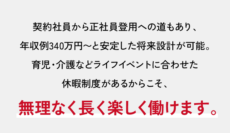 契約社員から正社員登用への道もあり、年収例340万円～と安定した将来設計が可能。育児・介護などライフイベントに合わせた休暇制度があるからこそ、無理なく長く楽しく働けます。